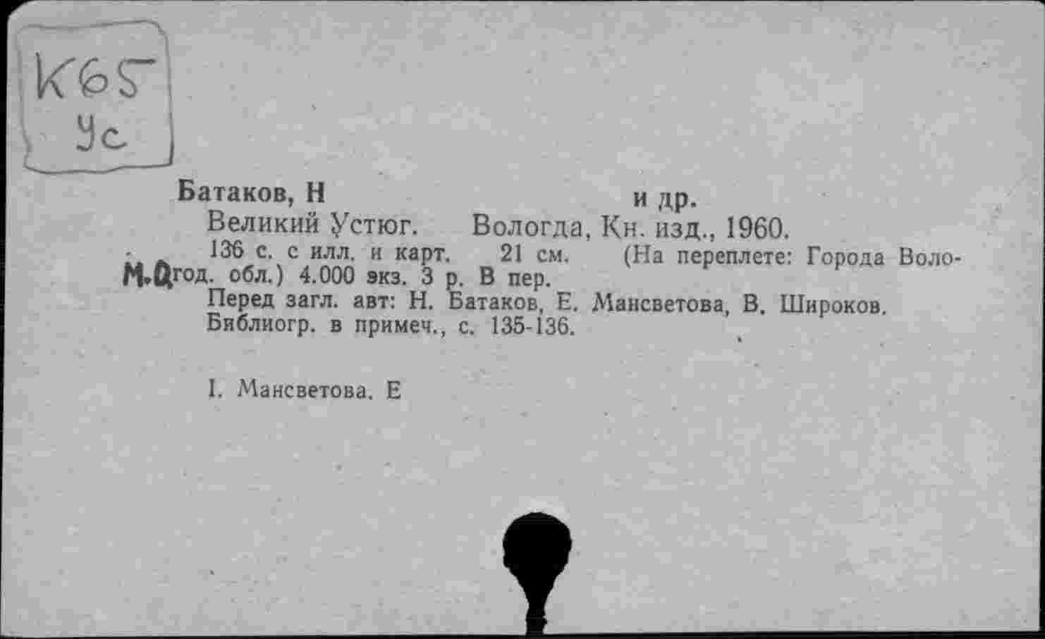 ﻿Батаков, Н	и др.
Великий Устюг. Вологда, Кн. изд., 1960.
- -	136 с. с илл. и карт. 21 см. (На переплете: Города Воло-
М»ЦГ°Д- обл.) 4.000 экз. 3 р. В пер.
Перед загл. авт: Н. Батаков, Е. Мансветова, В. Широков.
Библиогр. в примеч., с. 135-136.
I. Мансветова. Е